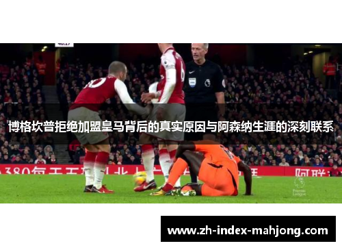 博格坎普拒绝加盟皇马背后的真实原因与阿森纳生涯的深刻联系