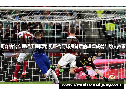 阿森纳名宿荣耀历程揭秘 见证传奇球员背后的辉煌成就与动人故事
