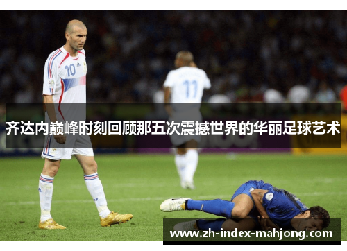齐达内巅峰时刻回顾那五次震撼世界的华丽足球艺术 齐达内巅峰时刻回顾那五次震撼世界的华丽足球艺术