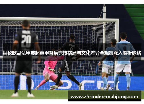 揭秘欧冠法甲英超意甲背后竞技格局与文化差异全观察深入解析脉络 揭秘欧冠法甲英超意甲背后竞技格局与文化差异全观察深入解析脉络