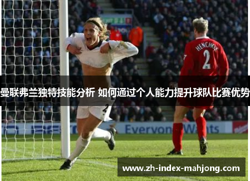曼联弗兰独特技能分析 如何通过个人能力提升球队比赛优势