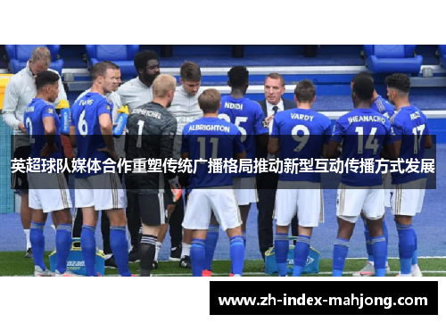 英超球队媒体合作重塑传统广播格局推动新型互动传播方式发展 英超球队媒体合作重塑传统广播格局推动新型互动传播方式发展
