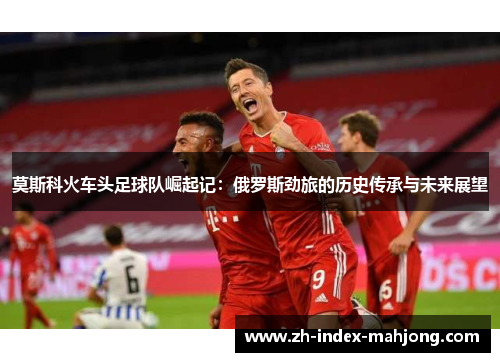 莫斯科火车头足球队崛起记：俄罗斯劲旅的历史传承与未来展望