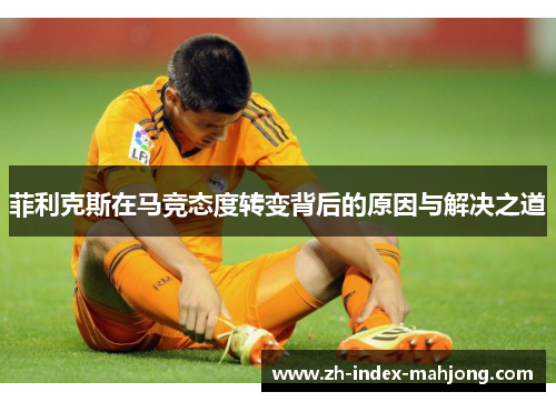 菲利克斯在马竞态度转变背后的原因与解决之道 菲利克斯在马竞态度转变背后的原因与解决之道