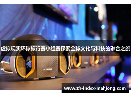 虚拟现实环球旅行赛小组赛探索全球文化与科技的融合之旅 虚拟现实环球旅行赛小组赛探索全球文化与科技的融合之旅