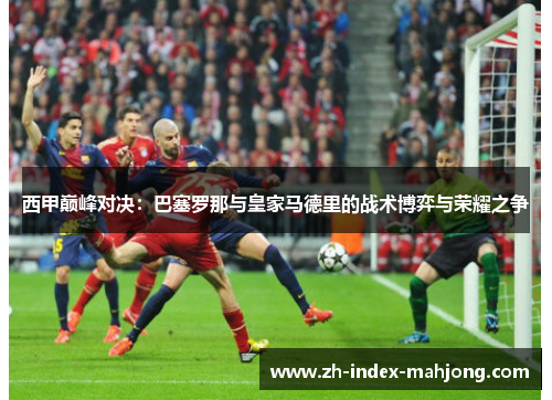 西甲巅峰对决:巴塞罗那与皇家马德里的战术博弈与荣耀之争 西甲巅峰对决:巴塞罗那与皇家马德里的战术博弈与荣耀之争