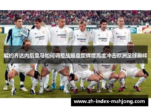 解约齐达内后皇马如何调整战略重塑辉煌再度冲击欧洲足球巅峰 解约齐达内后皇马如何调整战略重塑辉煌再度冲击欧洲足球巅峰