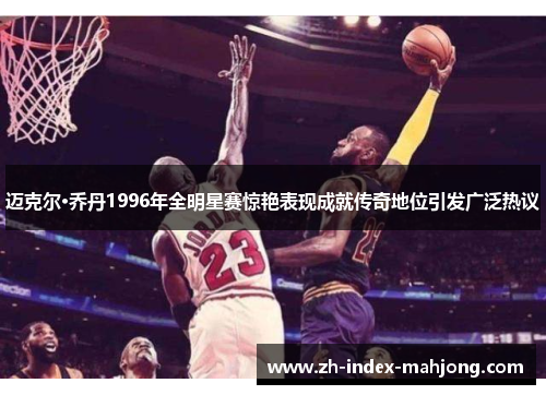 迈克尔·乔丹1996年全明星赛惊艳表现成就传奇地位引发广泛热议 迈克尔·乔丹1996年全明星赛惊艳表现成就传奇地位引发广泛热议