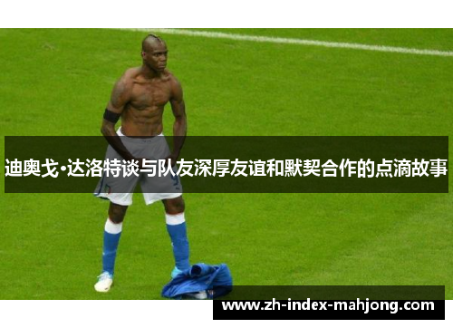 迪奥戈·达洛特谈与队友深厚友谊和默契合作的点滴故事 迪奥戈·达洛特谈与队友深厚友谊和默契合作的点滴故事