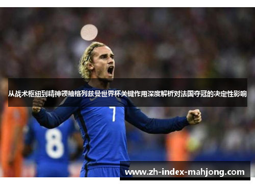 从战术枢纽到精神领袖格列兹曼世界杯关键作用深度解析对法国夺冠的决定性影响 从战术枢纽到精神领袖格列兹曼世界杯关键作用深度解析对法国夺冠的决定性影响