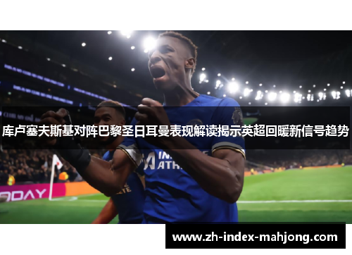 库卢塞夫斯基对阵巴黎圣日耳曼表现解读揭示英超回暖新信号趋势