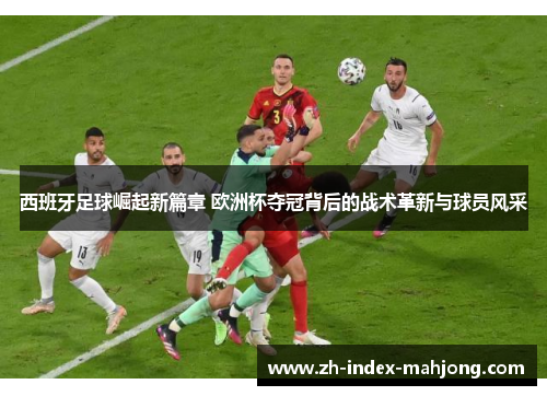 西班牙足球崛起新篇章 欧洲杯夺冠背后的战术革新与球员风采 西班牙足球崛起新篇章 欧洲杯夺冠背后的战术革新与球员风采