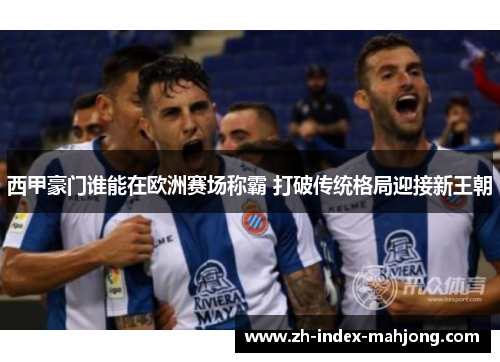 西甲豪门谁能在欧洲赛场称霸 打破传统格局迎接新王朝 西甲豪门谁能在欧洲赛场称霸 打破传统格局迎接新王朝