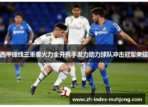 西甲锋线三重奏火力全开携手发力助力球队冲击冠军荣耀 西甲锋线三重奏火力全开携手发力助力球队冲击冠军荣耀