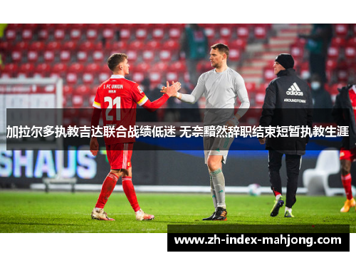 加拉尔多执教吉达联合战绩低迷 无奈黯然辞职结束短暂执教生涯 加拉尔多执教吉达联合战绩低迷 无奈黯然辞职结束短暂执教生涯