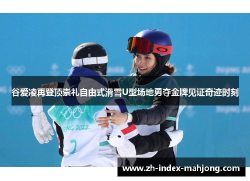 谷爱凌再登顶崇礼自由式滑雪U型场地勇夺金牌见证奇迹时刻
