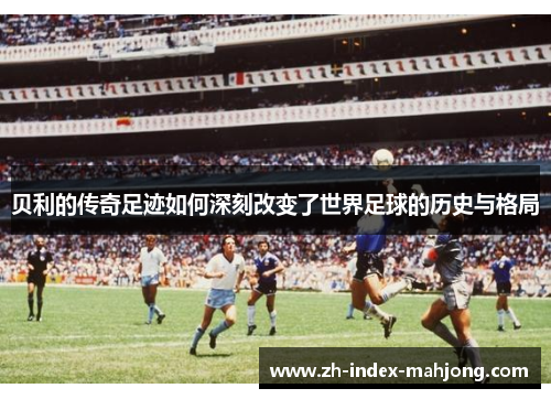 贝利的传奇足迹如何深刻改变了世界足球的历史与格局
